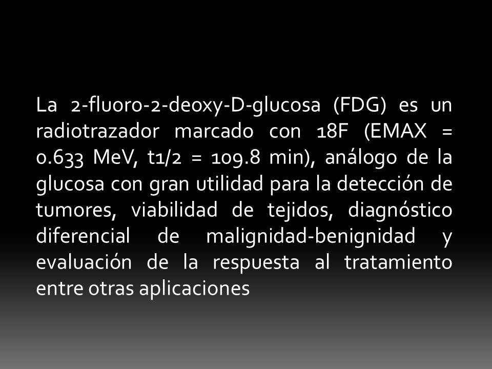 La 2-fluoro-2-deoxy-D-glucosa (FDG) es un radiotrazador marcado con 18F (EMAX = MeV, t1/2 = min), análogo de la glucosa con gran utilidad para la detección de tumores, viabilidad de tejidos, diagnóstico diferencial de malignidad-benignidad y evaluación de la respuesta al tratamiento entre otras aplicaciones