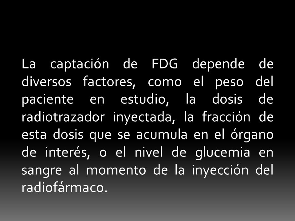 La captación de FDG depende de diversos factores, como el peso del paciente en estudio, la dosis de radiotrazador inyectada, la fracción de esta dosis que se acumula en el órgano de interés, o el nivel de glucemia en sangre al momento de la inyección del radiofármaco.