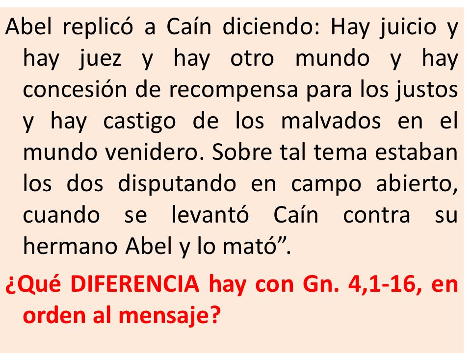 Abel replicó a Caín diciendo: Hay juicio y hay juez y hay otro mundo y hay concesión de recompensa para los justos y hay castigo de los malvados en el mundo venidero. Sobre tal tema estaban los dos disputando en campo abierto, cuando se levantó Caín contra su hermano Abel y lo mató .