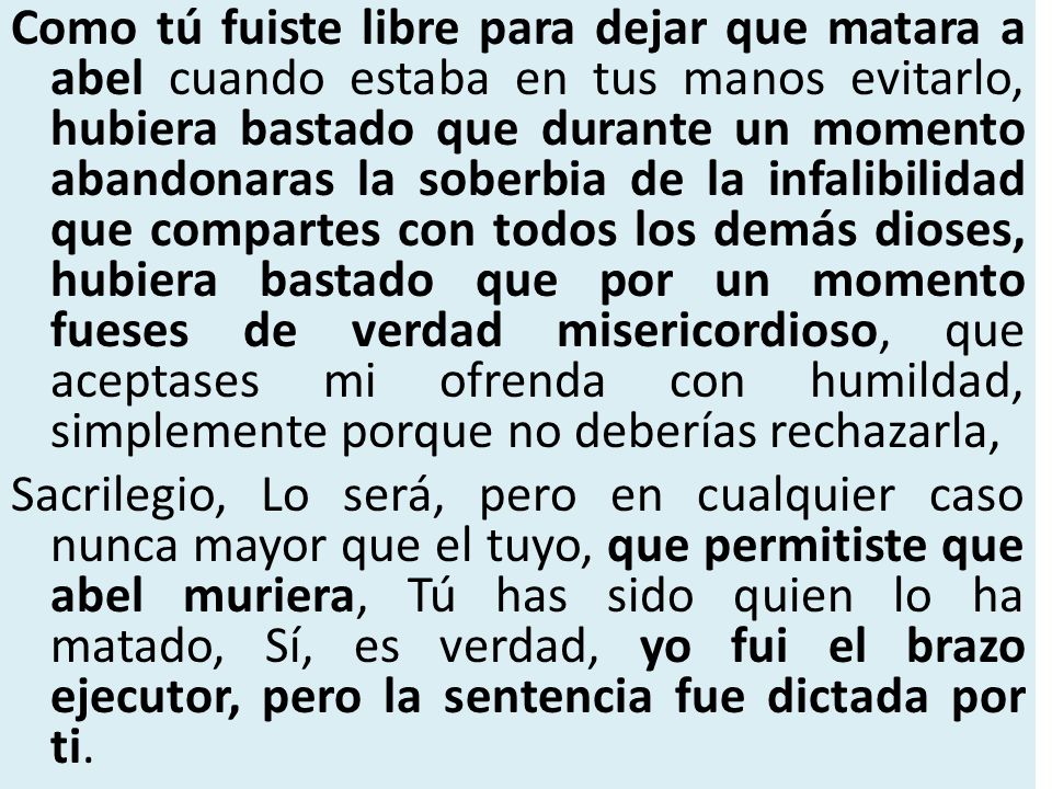 Como tú fuiste libre para dejar que matara a abel cuando estaba en tus manos evitarlo, hubiera bastado que durante un momento abandonaras la soberbia de la infalibilidad que compartes con todos los demás dioses, hubiera bastado que por un momento fueses de verdad misericordioso, que aceptases mi ofrenda con humildad, simplemente porque no deberías rechazarla,