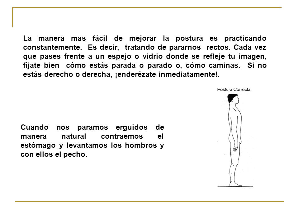 La manera mas fácil de mejorar la postura es practicando constantemente. Es decir, tratando de pararnos rectos. Cada vez que pases frente a un espejo o vidrio donde se refleje tu imagen, fíjate bien cómo estás parada o parado o, cómo caminas. Si no estás derecho o derecha, ¡enderézate inmediatamente!.