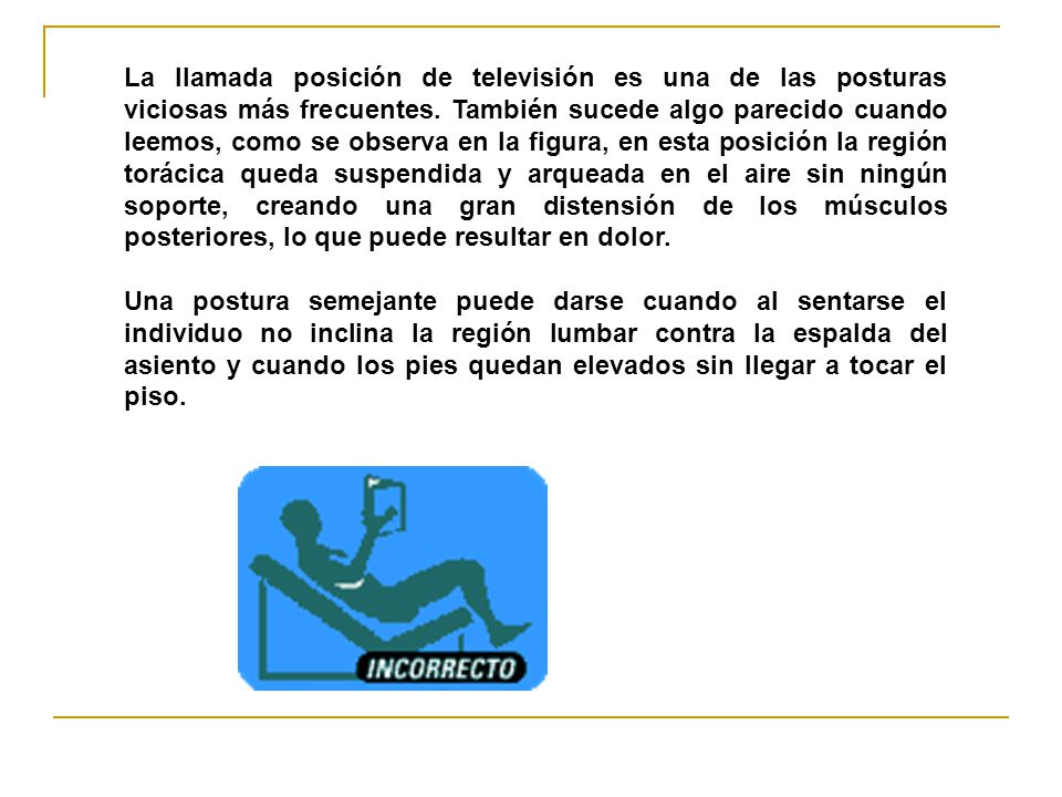 La llamada posición de televisión es una de las posturas viciosas más frecuentes. También sucede algo parecido cuando leemos, como se observa en la figura, en esta posición la región torácica queda suspendida y arqueada en el aire sin ningún soporte, creando una gran distensión de los músculos posteriores, lo que puede resultar en dolor.