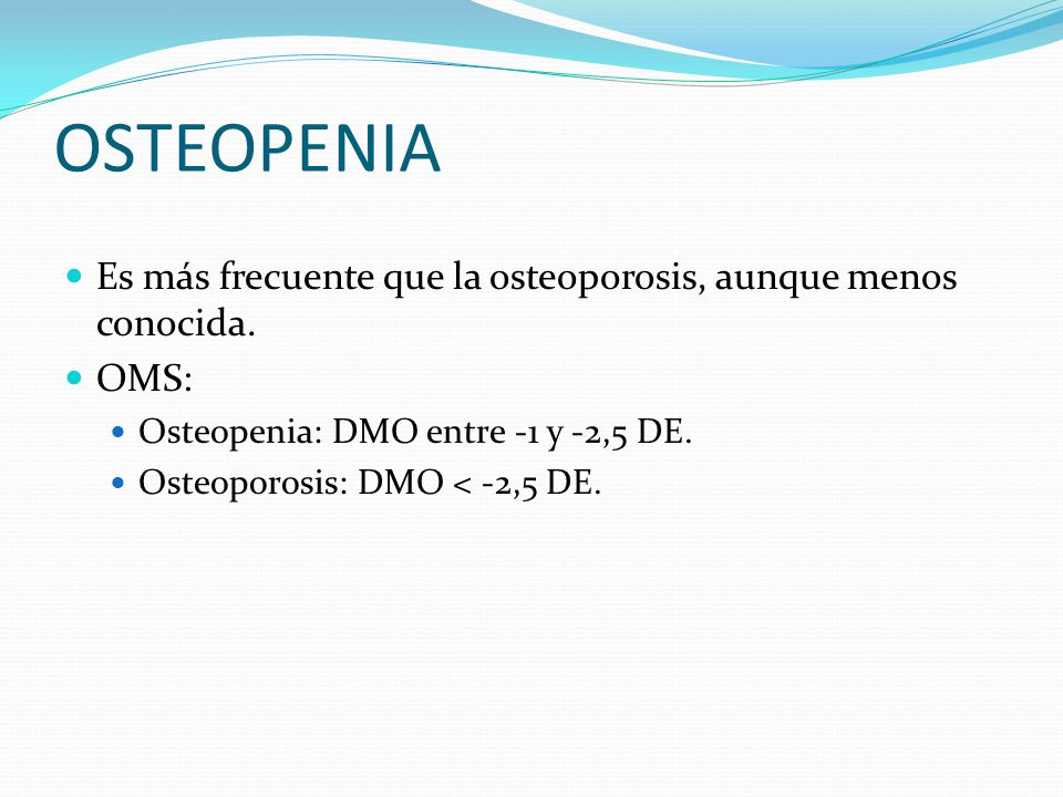 OSTEOPENIA Es más frecuente que la osteoporosis, aunque menos conocida. OMS: Osteopenia: DMO entre -1 y -2,5 DE.