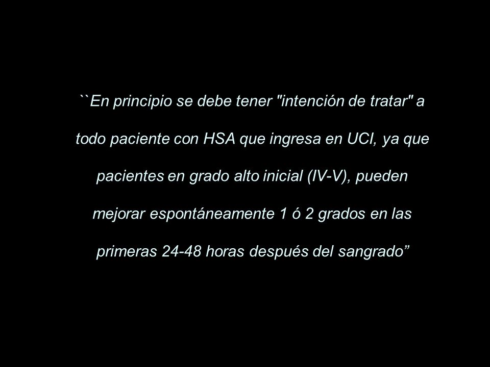 ``En principio se debe tener intención de tratar a todo paciente con HSA que ingresa en UCI, ya que pacientes en grado alto inicial (IV-V), pueden mejorar espontáneamente 1 ó 2 grados en las primeras horas después del sangrado’’