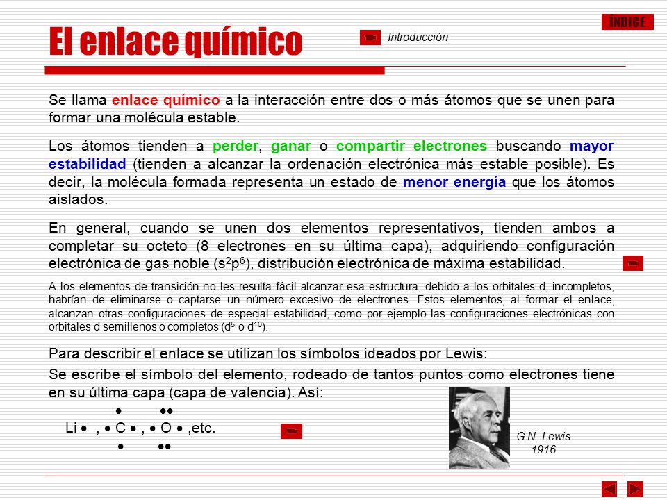 El enlace químico Introducción. Se llama enlace químico a la interacción entre dos o más átomos que se unen para formar una molécula estable.