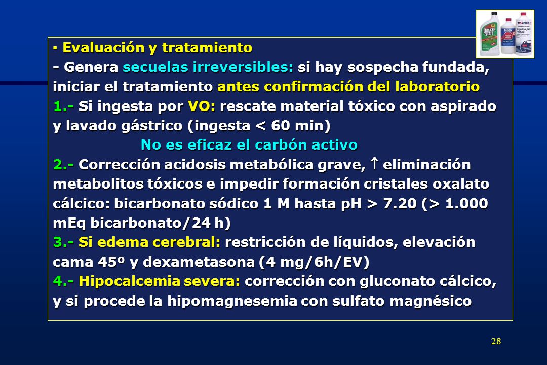 ▪ Evaluación y tratamiento - Genera secuelas irreversibles: si hay sospecha fundada, iniciar el tratamiento antes confirmación del laboratorio 1.- Si ingesta por VO: rescate material tóxico con aspirado y lavado gástrico (ingesta < 60 min) No es eficaz el carbón activo 2.- Corrección acidosis metabólica grave,  eliminación metabolitos tóxicos e impedir formación cristales oxalato cálcico: bicarbonato sódico 1 M hasta pH > 7.20 (> mEq bicarbonato/24 h) 3.- Si edema cerebral: restricción de líquidos, elevación cama 45º y dexametasona (4 mg/6h/EV) 4.- Hipocalcemia severa: corrección con gluconato cálcico, y si procede la hipomagnesemia con sulfato magnésico