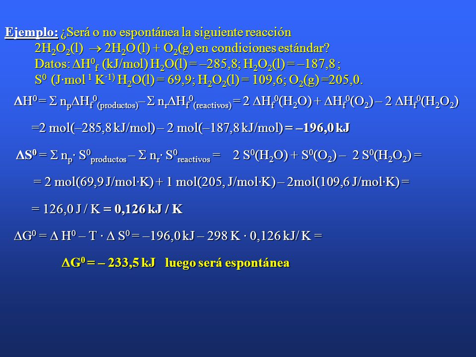 Ejemplo: ¿Será o no espontánea la siguiente reacción 2H2O2(l)  2H2O (l) + O2(g) en condiciones estándar Datos: H0f (kJ/mol) H2O(l) = –285,8; H2O2(l) = –187,8 ; S0 (J·mol 1 K·1) H2O(l) = 69,9; H2O2(l) = 109,6; O2(g) =205,0.