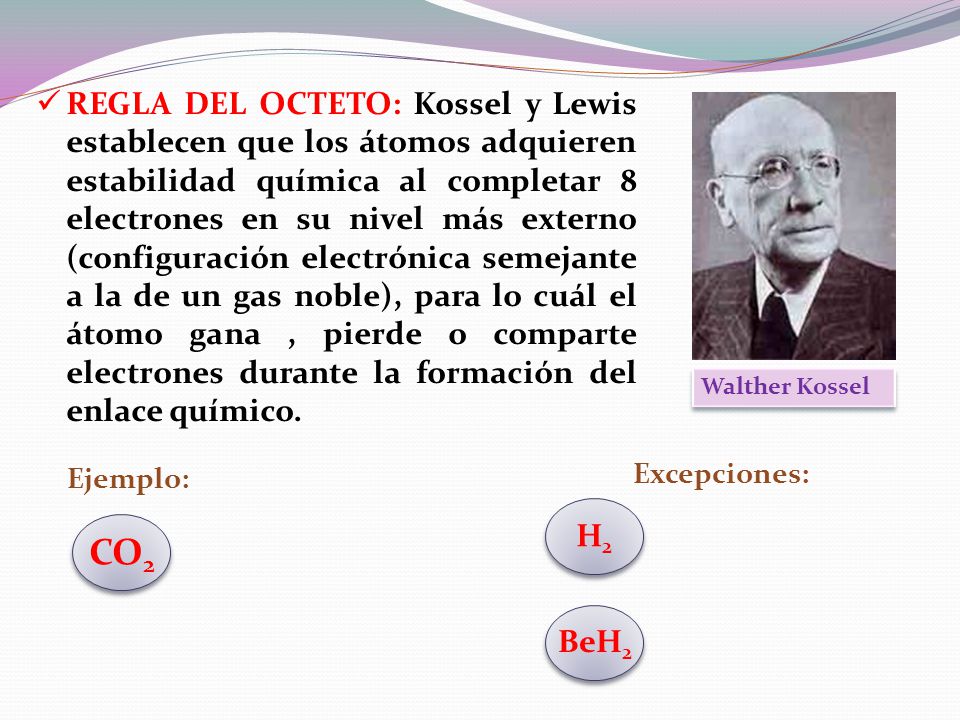 REGLA DEL OCTETO: Kossel y Lewis establecen que los átomos adquieren estabilidad química al completar 8 electrones en su nivel más externo (configuración electrónica semejante a la de un gas noble), para lo cuál el átomo gana , pierde o comparte electrones durante la formación del enlace químico.