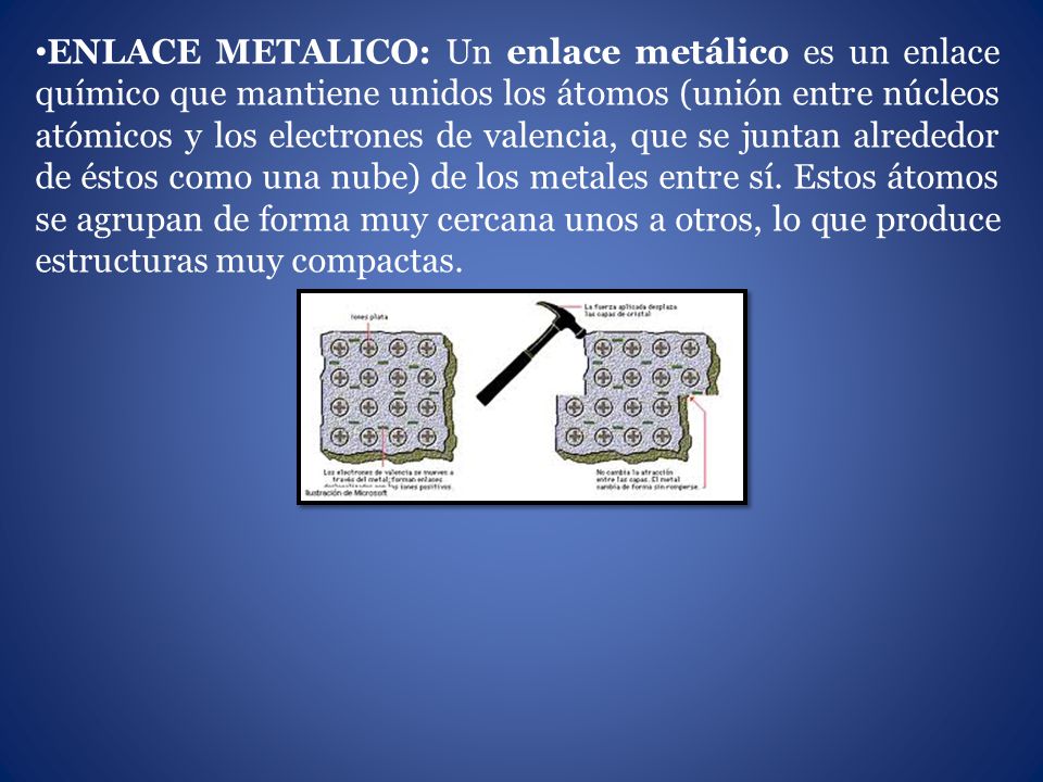 ENLACE METALICO: Un enlace metálico es un enlace químico que mantiene unidos los átomos (unión entre núcleos atómicos y los electrones de valencia, que se juntan alrededor de éstos como una nube) de los metales entre sí.