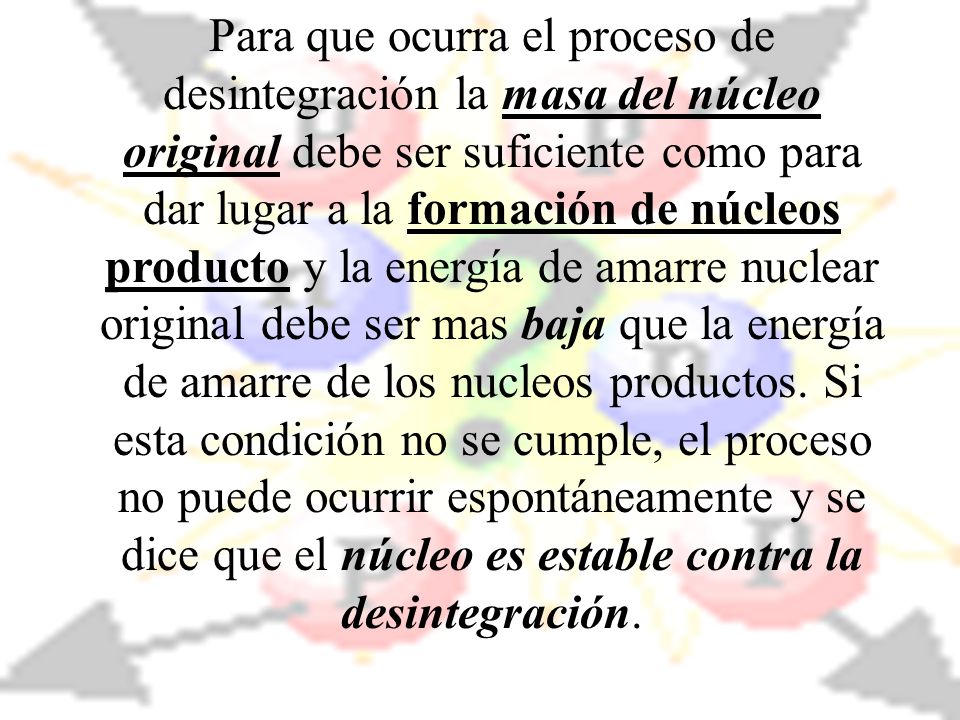 Para que ocurra el proceso de desintegración la masa del núcleo original debe ser suficiente como para dar lugar a la formación de núcleos producto y la energía de amarre nuclear original debe ser mas baja que la energía de amarre de los nucleos productos.