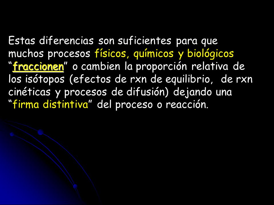 Estas diferencias son suficientes para que muchos procesos físicos, químicos y biológicos fraccionen o cambien la proporción relativa de los isótopos (efectos de rxn de equilibrio, de rxn cinéticas y procesos de difusión) dejando una firma distintiva del proceso o reacción.