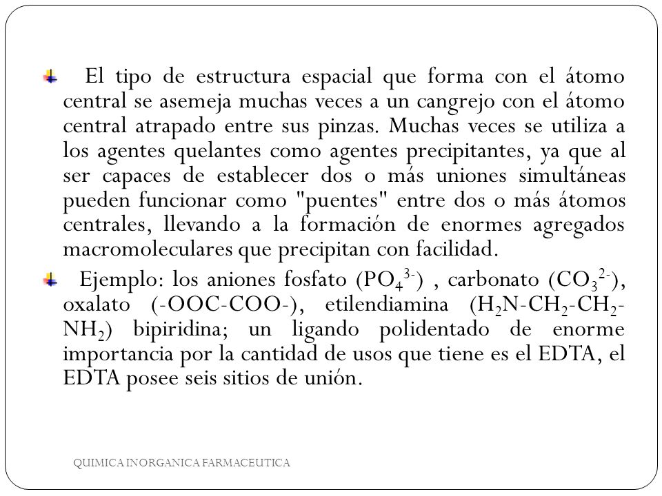 El tipo de estructura espacial que forma con el átomo central se asemeja muchas veces a un cangrejo con el átomo central atrapado entre sus pinzas. Muchas veces se utiliza a los agentes quelantes como agentes precipitantes, ya que al ser capaces de establecer dos o más uniones simultáneas pueden funcionar como puentes entre dos o más átomos centrales, llevando a la formación de enormes agregados macromoleculares que precipitan con facilidad.