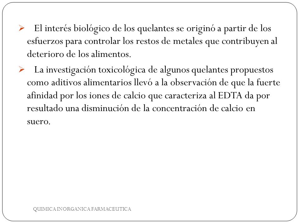El interés biológico de los quelantes se originó a partir de los esfuerzos para controlar los restos de metales que contribuyen al deterioro de los alimentos.