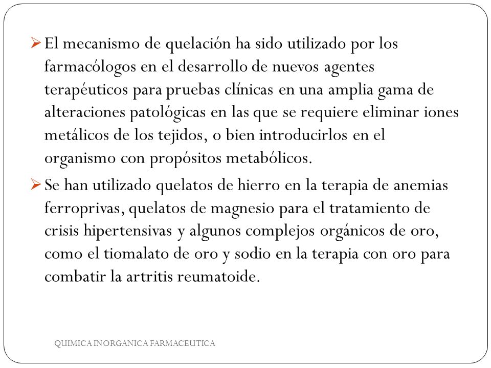 El mecanismo de quelación ha sido utilizado por los farmacólogos en el desarrollo de nuevos agentes terapéuticos para pruebas clínicas en una amplia gama de alteraciones patológicas en las que se requiere eliminar iones metálicos de los tejidos, o bien introducirlos en el organismo con propósitos metabólicos.