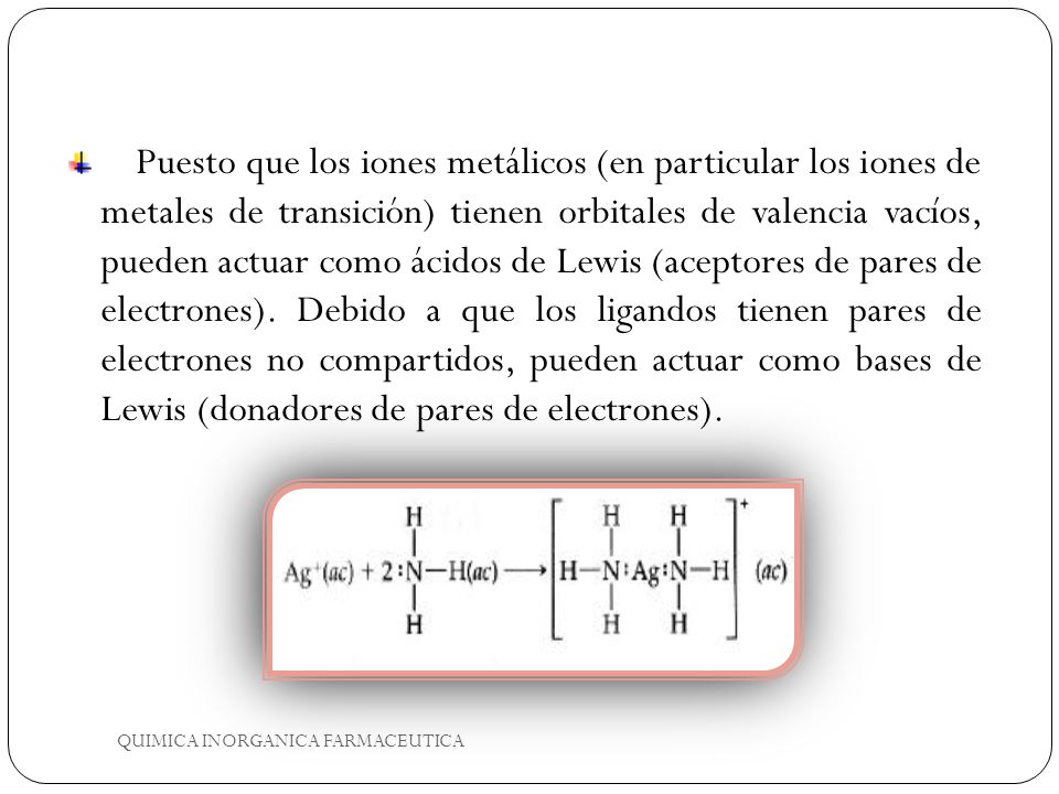 Puesto que los iones metálicos (en particular los iones de metales de transición) tienen orbitales de valencia vacíos, pueden actuar como ácidos de Lewis (aceptores de pares de electrones). Debido a que los ligandos tienen pares de electrones no compartidos, pueden actuar como bases de Lewis (donadores de pares de electrones).