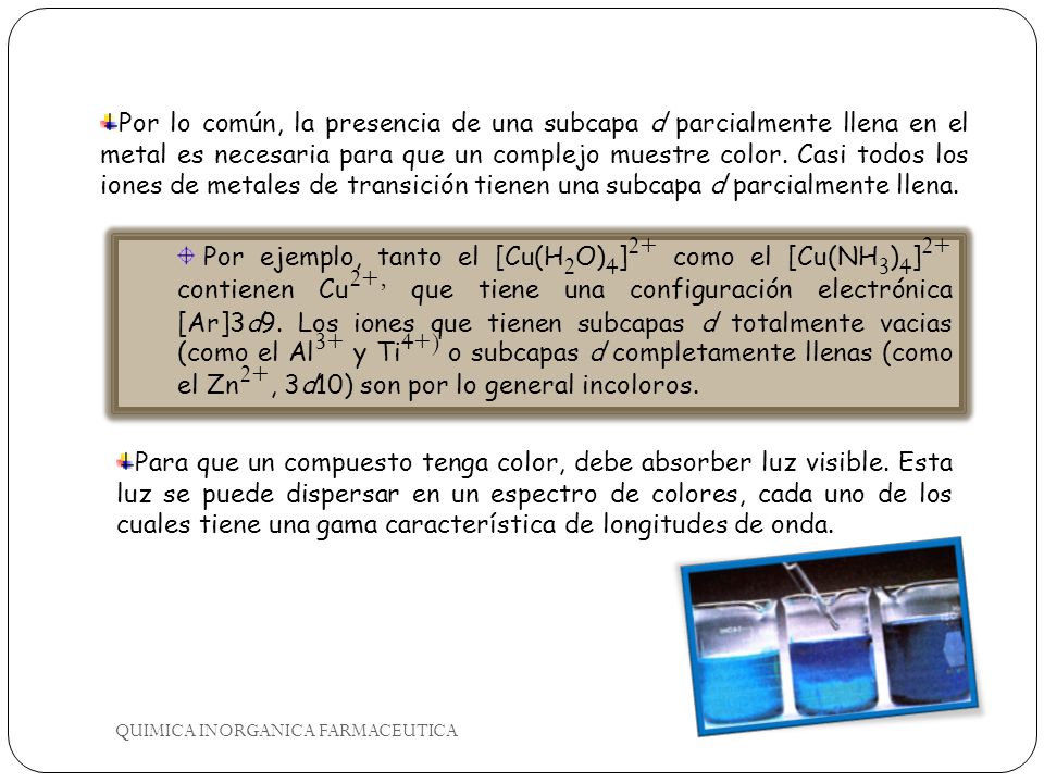 Por lo común, la presencia de una subcapa d parcialmente llena en el metal es necesaria para que un complejo muestre color. Casi todos los iones de metales de transición tienen una subcapa d parcialmente llena.