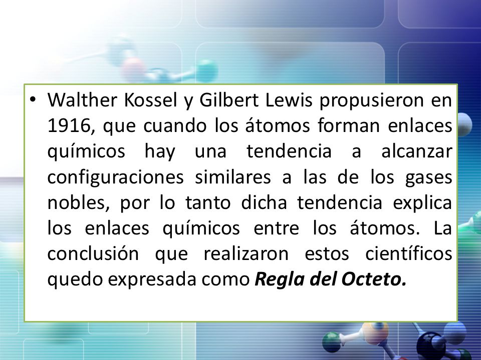 Walther Kossel y Gilbert Lewis propusieron en 1916, que cuando los átomos forman enlaces químicos hay una tendencia a alcanzar configuraciones similares a las de los gases nobles, por lo tanto dicha tendencia explica los enlaces químicos entre los átomos.