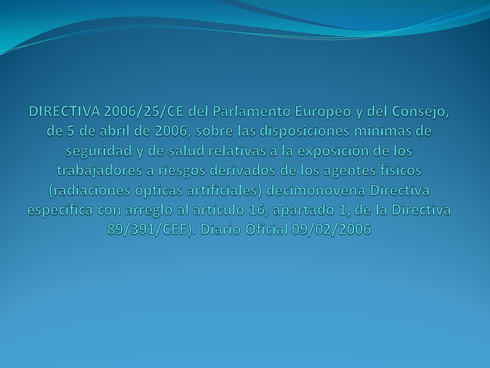 DIRECTIVA 2006/25/CE del Parlamento Europeo y del Consejo, de 5 de abril de 2006, sobre las disposiciones mínimas de seguridad y de salud relativas a la exposición de los trabajadores a riesgos derivados de los agentes físicos (radiaciones ópticas artificiales) decimonovena Directiva específica con arreglo al artículo 16, apartado 1, de la Directiva 89/391/CEE). Diario Oficial 09/02/2006