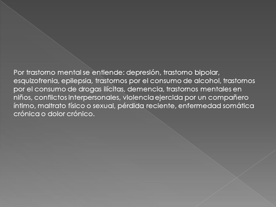 Por trastorno mental se entiende: depresión, trastorno bipolar, esquizofrenia, epilepsia, trastornos por el consumo de alcohol, trastornos por el consumo de drogas ilícitas, demencia, trastornos mentales en niños, conflictos interpersonales, violencia ejercida por un compañero íntimo, maltrato físico o sexual, pérdida reciente, enfermedad somática crónica o dolor crónico.
