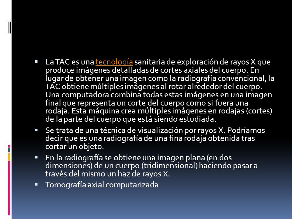 La TAC es una tecnología sanitaria de exploración de rayos X que produce imágenes detalladas de cortes axiales del cuerpo. En lugar de obtener una imagen como la radiografía convencional, la TAC obtiene múltiples imágenes al rotar alrededor del cuerpo. Una computadora combina todas estas imágenes en una imagen final que representa un corte del cuerpo como si fuera una rodaja. Esta máquina crea múltiples imágenes en rodajas (cortes) de la parte del cuerpo que está siendo estudiada.