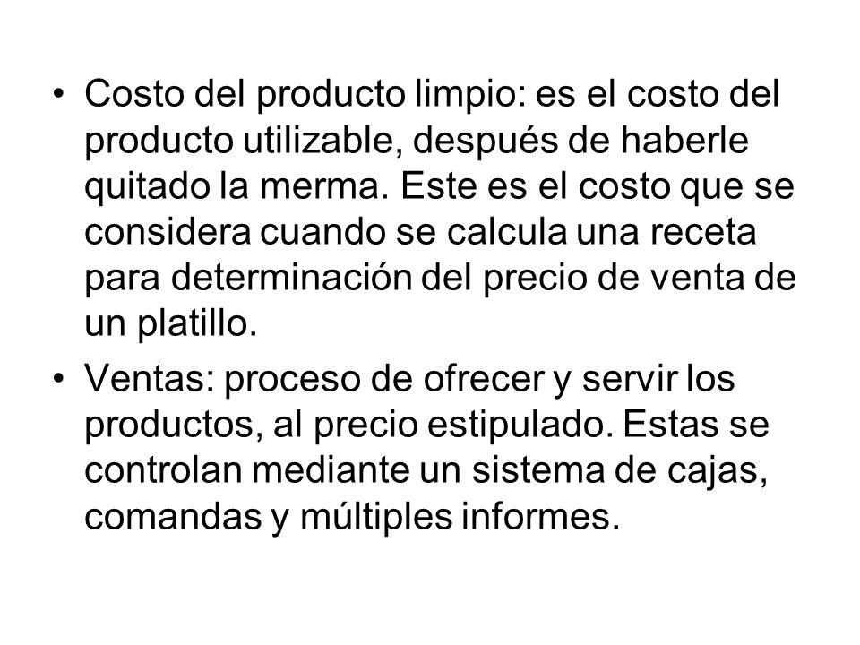 Costo del producto limpio: es el costo del producto utilizable, después de haberle quitado la merma. Este es el costo que se considera cuando se calcula una receta para determinación del precio de venta de un platillo.