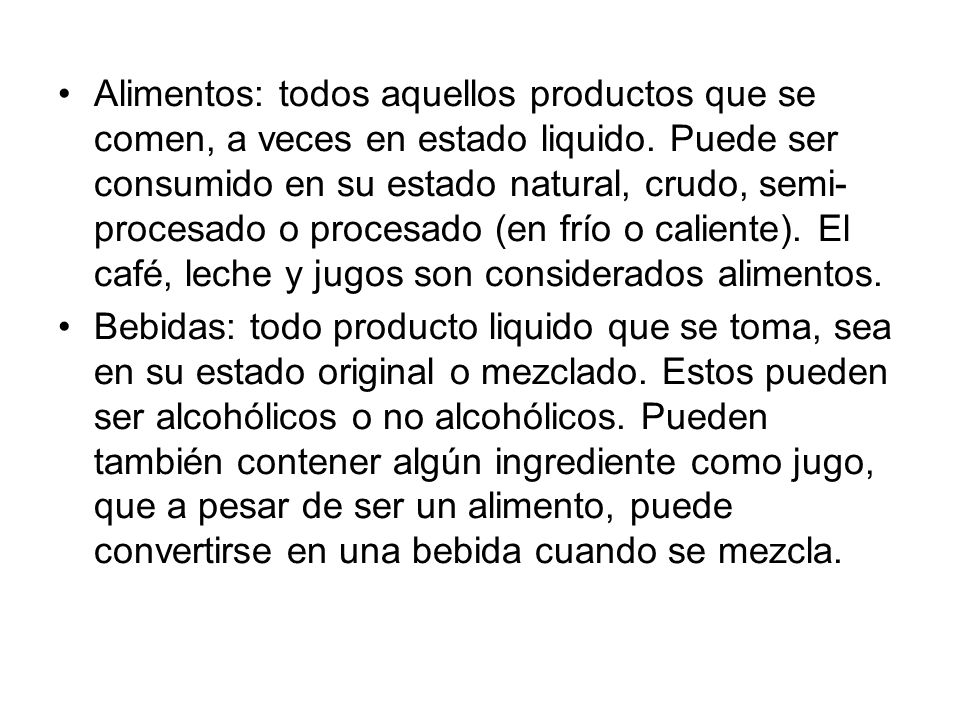Alimentos: todos aquellos productos que se comen, a veces en estado liquido. Puede ser consumido en su estado natural, crudo, semi-procesado o procesado (en frío o caliente). El café, leche y jugos son considerados alimentos.