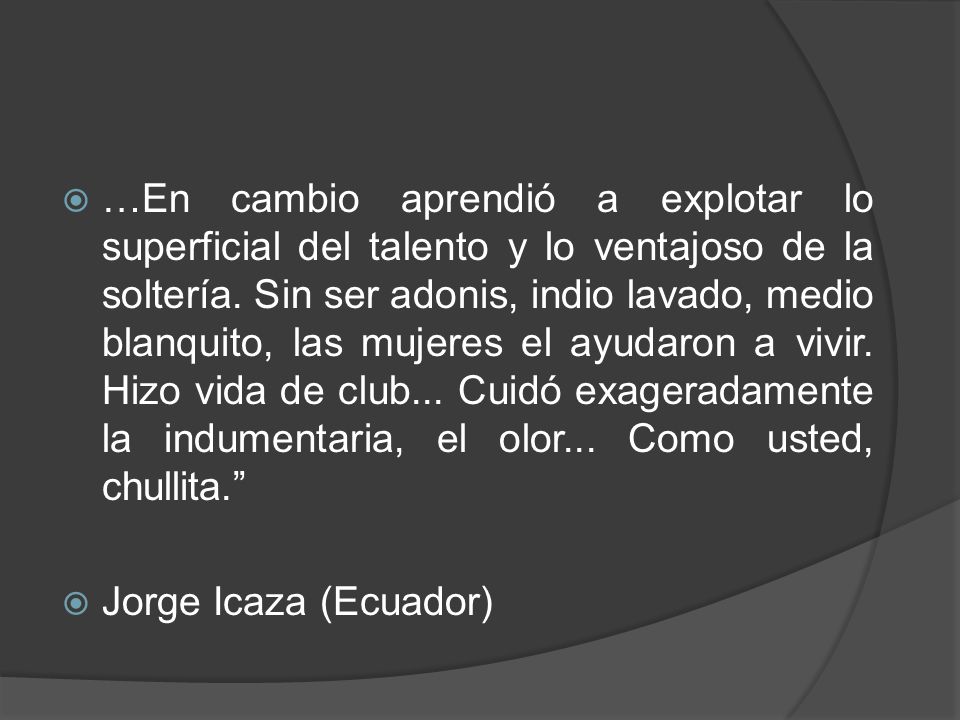 …En cambio aprendió a explotar lo superficial del talento y lo ventajoso de la soltería. Sin ser adonis, indio lavado, medio blanquito, las mujeres el ayudaron a vivir. Hizo vida de club... Cuidó exageradamente la indumentaria, el olor... Como usted, chullita.