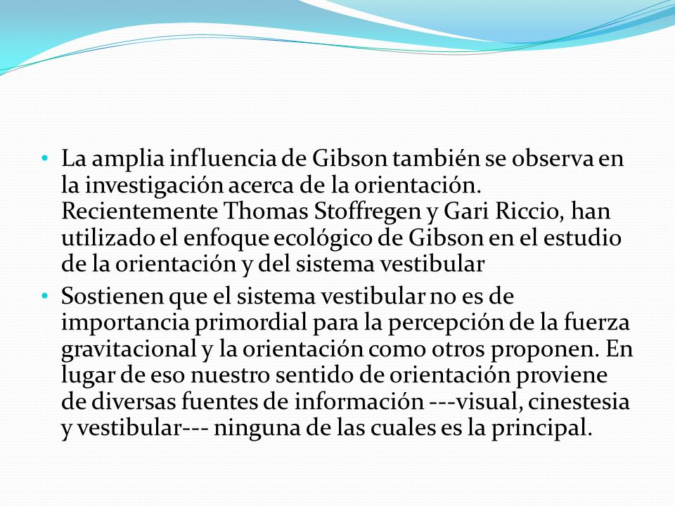 La amplia influencia de Gibson también se observa en la investigación acerca de la orientación. Recientemente Thomas Stoffregen y Gari Riccio, han utilizado el enfoque ecológico de Gibson en el estudio de la orientación y del sistema vestibular