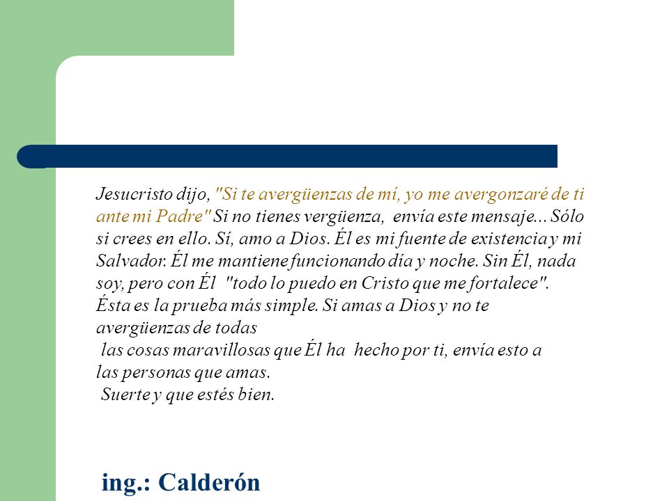 Jesucristo dijo, Si te avergüenzas de mí, yo me avergonzaré de ti ante mi Padre Si no tienes vergüenza, envía este mensaje... Sólo si crees en ello. Sí, amo a Dios. Él es mi fuente de existencia y mi Salvador. Él me mantiene funcionando día y noche. Sin Él, nada soy, pero con Él todo lo puedo en Cristo que me fortalece . Ésta es la prueba más simple. Si amas a Dios y no te avergüenzas de todas las cosas maravillosas que Él ha hecho por ti, envía esto a las personas que amas. Suerte y que estés bien.
