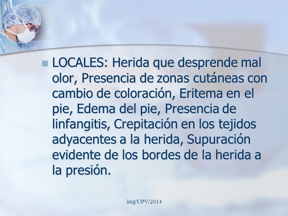 LOCALES: Herida que desprende mal olor, Presencia de zonas cutáneas con cambio de coloración, Eritema en el pie, Edema del pie, Presencia de linfangitis, Crepitación en los tejidos adyacentes a la herida, Supuración evidente de los bordes de la herida a la presión.