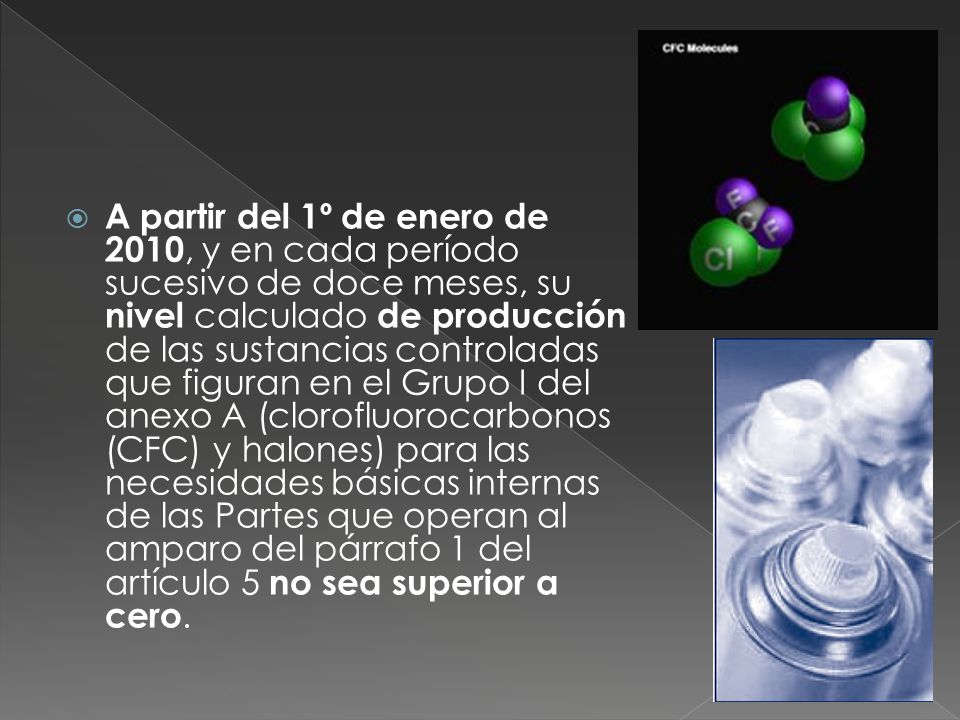 A partir del 1º de enero de 2010, y en cada período sucesivo de doce meses, su nivel calculado de producción de las sustancias controladas que figuran en el Grupo I del anexo A (clorofluorocarbonos (CFC) y halones) para las necesidades básicas internas de las Partes que operan al amparo del párrafo 1 del artículo 5 no sea superior a cero.