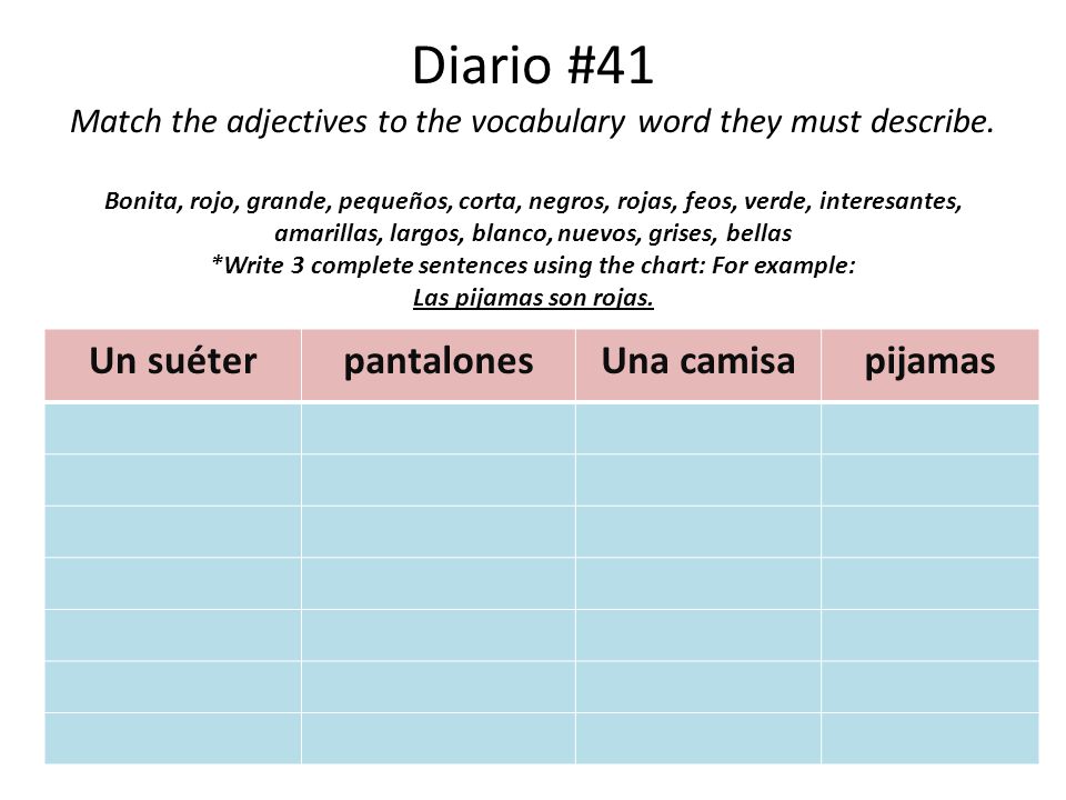 Diario #41 Match the adjectives to the vocabulary word they must describe. Bonita, rojo, grande, pequeños, corta, negros, rojas, feos, verde, interesantes, amarillas, largos, blanco, nuevos, grises, bellas *Write 3 complete sentences using the chart: For example: Las pijamas son rojas.