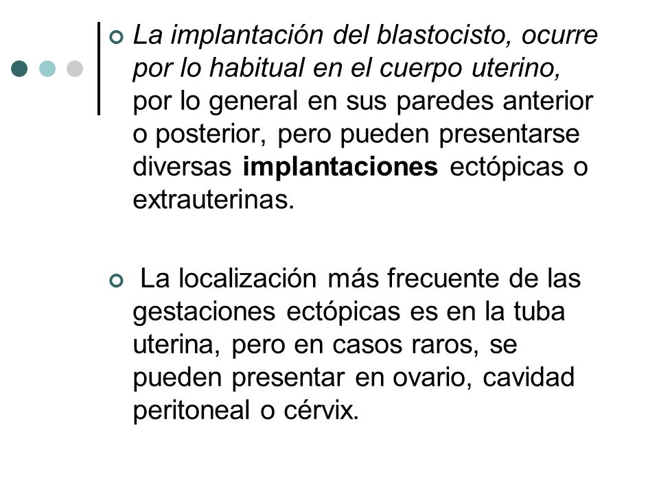 La implantación del blastocisto, ocurre por lo habitual en el cuerpo uterino, por lo general en sus paredes anterior o posterior, pero pueden presentarse diversas implantaciones ectópicas o extrauterinas.