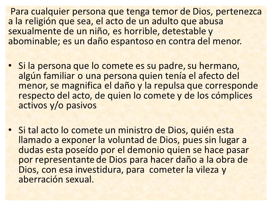 Para cualquier persona que tenga temor de Dios, pertenezca a la religión que sea, el acto de un adulto que abusa sexualmente de un niño, es horrible, detestable y abominable; es un daño espantoso en contra del menor.