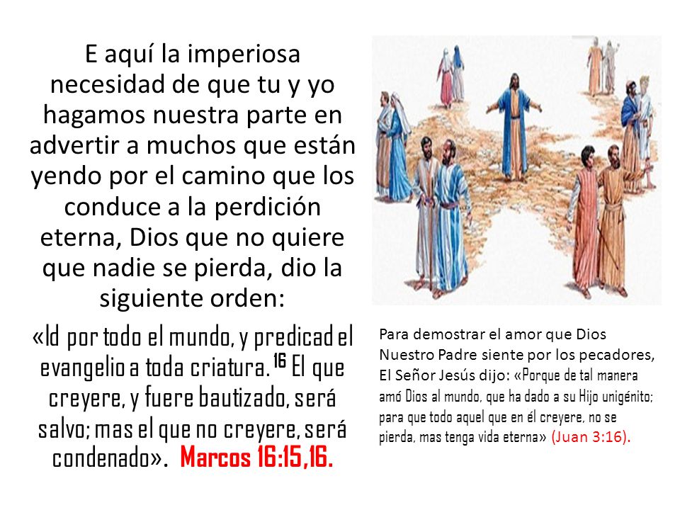 E aquí la imperiosa necesidad de que tu y yo hagamos nuestra parte en advertir a muchos que están yendo por el camino que los conduce a la perdición eterna, Dios que no quiere que nadie se pierda, dio la siguiente orden: «Id por todo el mundo, y predicad el evangelio a toda criatura. 16 El que creyere, y fuere bautizado, será salvo; mas el que no creyere, será condenado». Marcos 16:15,16.