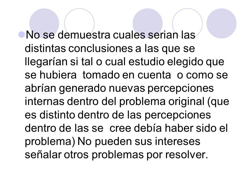 No se demuestra cuales serian las distintas conclusiones a las que se llegarían si tal o cual estudio elegido que se hubiera tomado en cuenta o como se abrían generado nuevas percepciones internas dentro del problema original (que es distinto dentro de las percepciones dentro de las se cree debía haber sido el problema) No pueden sus intereses señalar otros problemas por resolver.