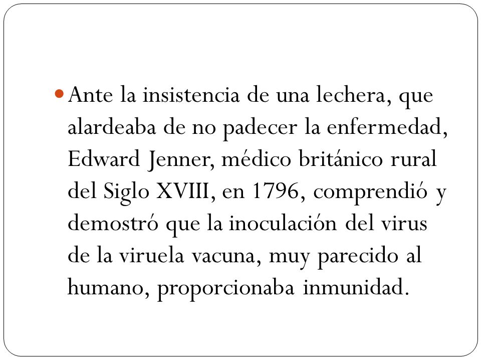 Ante la insistencia de una lechera, que alardeaba de no padecer la enfermedad, Edward Jenner, médico británico rural del Siglo XVIII, en 1796, comprendió y demostró que la inoculación del virus de la viruela vacuna, muy parecido al humano, proporcionaba inmunidad.