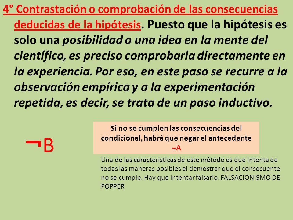 4° Contrastación o comprobación de las consecuencias deducidas de la hipótesis. Puesto que la hipótesis es solo una posibilidad o una idea en la mente del científico, es preciso comprobarla directamente en la experiencia. Por eso, en este paso se recurre a la observación empírica y a la experimentación repetida, es decir, se trata de un paso inductivo.