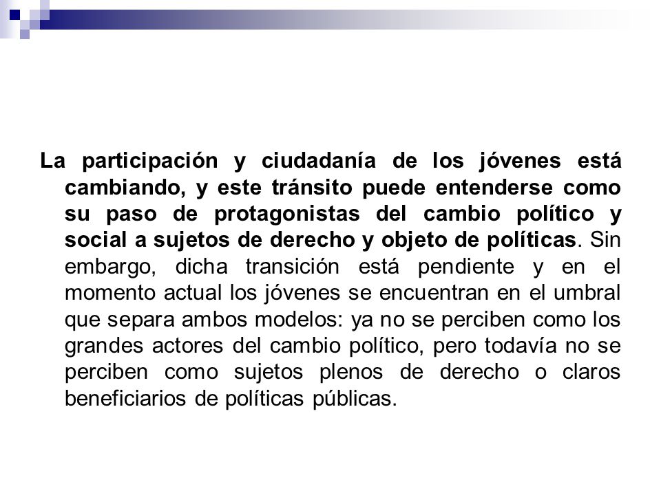 La participación y ciudadanía de los jóvenes está cambiando, y este tránsito puede entenderse como su paso de protagonistas del cambio político y social a sujetos de derecho y objeto de políticas.