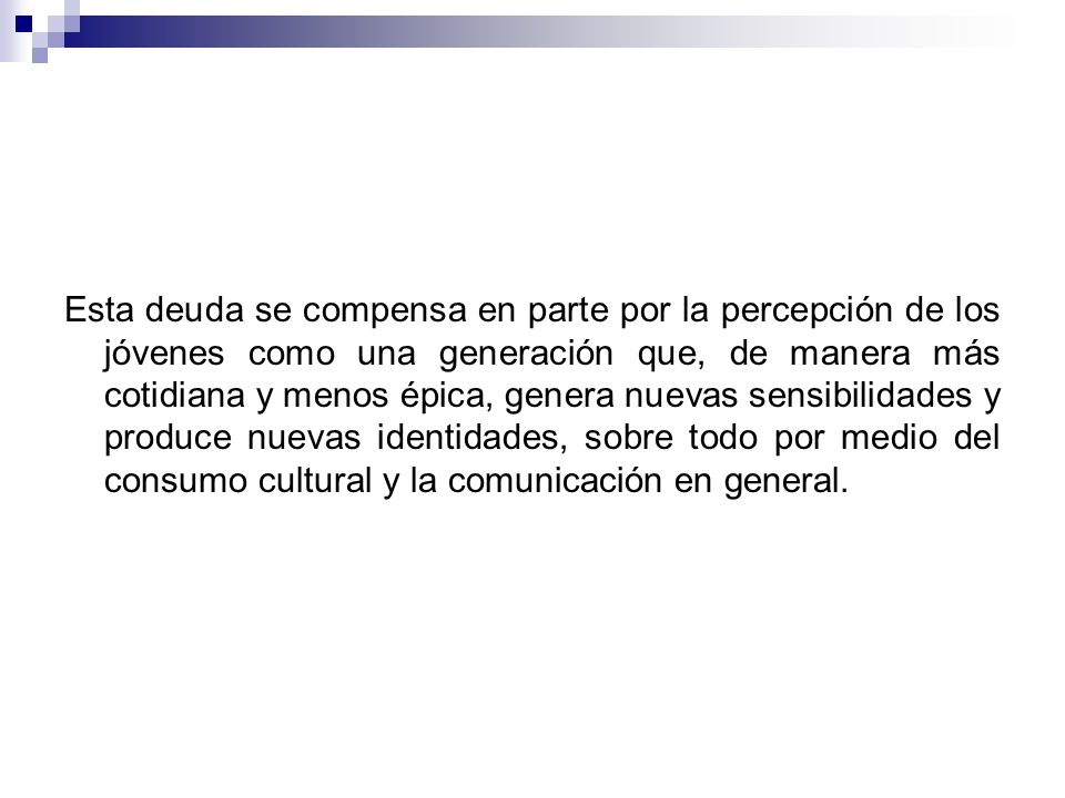Esta deuda se compensa en parte por la percepción de los jóvenes como una generación que, de manera más cotidiana y menos épica, genera nuevas sensibilidades y produce nuevas identidades, sobre todo por medio del consumo cultural y la comunicación en general.