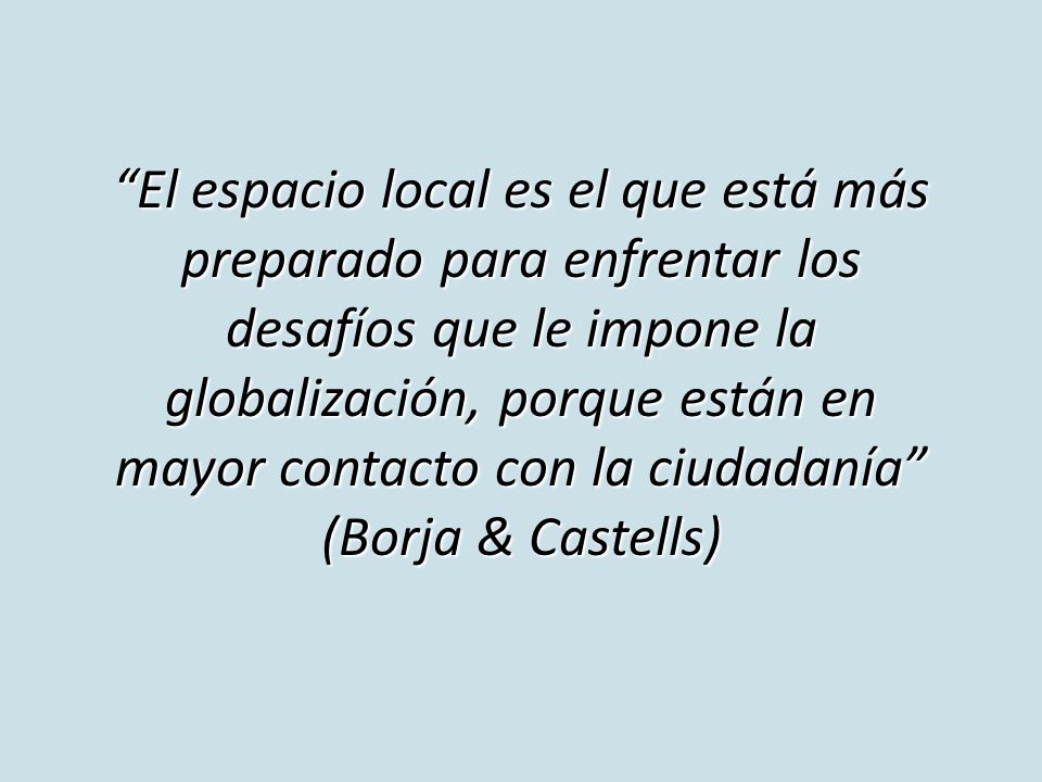 El espacio local es el que está más preparado para enfrentar los desafíos que le impone la globalización, porque están en mayor contacto con la ciudadanía (Borja & Castells)