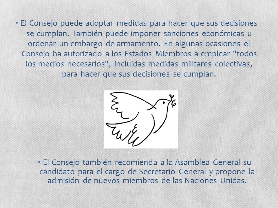 El Consejo puede adoptar medidas para hacer que sus decisiones se cumplan. También puede imponer sanciones económicas u ordenar un embargo de armamento. En algunas ocasiones el Consejo ha autorizado a los Estados Miembros a emplear todos los medios necesarios , incluidas medidas militares colectivas, para hacer que sus decisiones se cumplan.