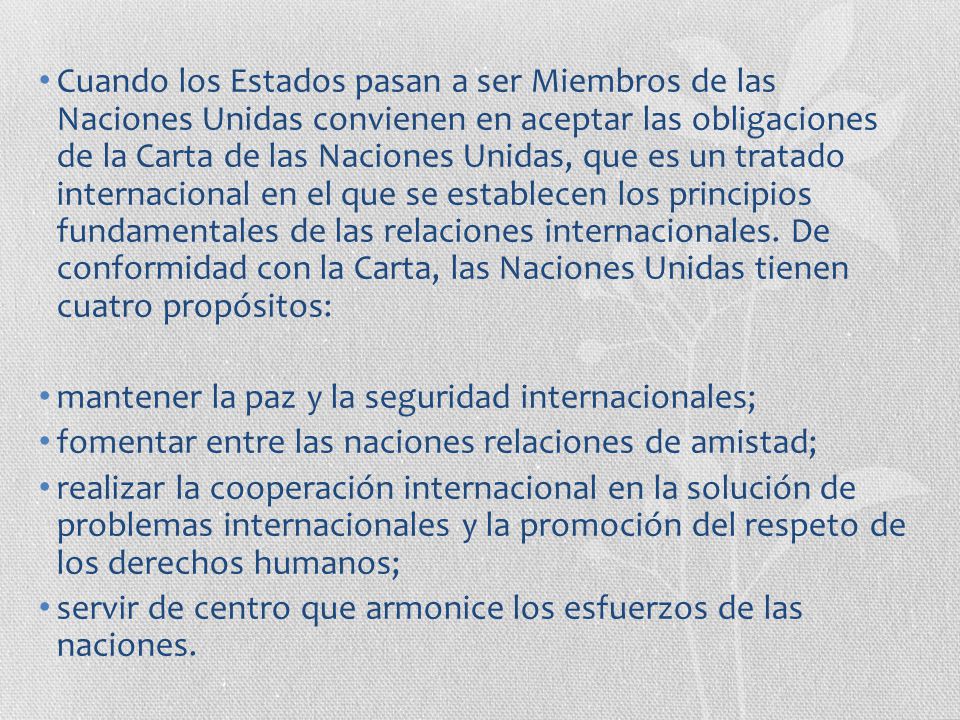 Cuando los Estados pasan a ser Miembros de las Naciones Unidas convienen en aceptar las obligaciones de la Carta de las Naciones Unidas, que es un tratado internacional en el que se establecen los principios fundamentales de las relaciones internacionales. De conformidad con la Carta, las Naciones Unidas tienen cuatro propósitos:
