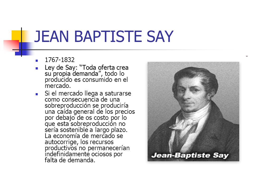 JEAN BAPTISTE SAY Ley de Say: Toda oferta crea su propia demanda , todo lo producido es consumido en el mercado.