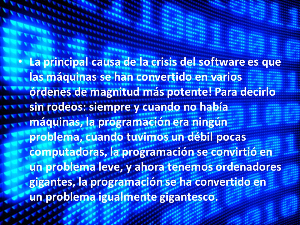 La principal causa de la crisis del software es que las máquinas se han convertido en varios órdenes de magnitud más potente! Para decirlo sin rodeos: siempre y cuando no había máquinas, la programación era ningún problema, cuando tuvimos un débil pocas computadoras, la programación se convirtió en un problema leve, y ahora tenemos ordenadores gigantes, la programación se ha convertido en un problema igualmente gigantesco.