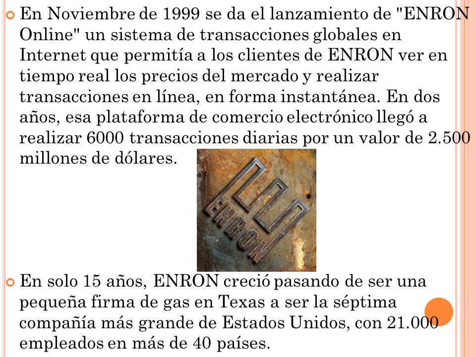 En Noviembre de 1999 se da el lanzamiento de ENRON Online un sistema de transacciones globales en Internet que permitía a los clientes de ENRON ver en tiempo real los precios del mercado y realizar transacciones en línea, en forma instantánea. En dos años, esa plataforma de comercio electrónico llegó a realizar 6000 transacciones diarias por un valor de millones de dólares.