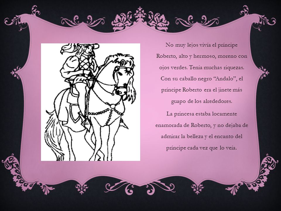 No muy lejos vivía el príncipe Roberto, alto y hermoso, moreno con ojos verdes. Tenía muchas riquezas. Con su caballo negro Andalo , el príncipe Roberto era el jinete más guapo de los alrededores.