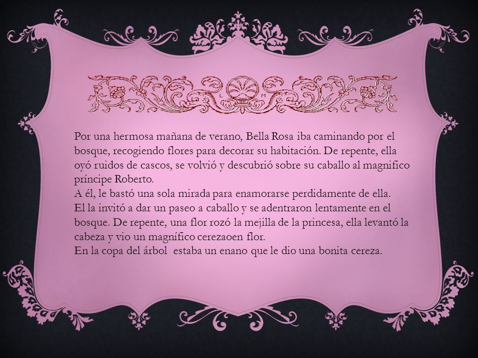 Por una hermosa mañana de verano, Bella Rosa iba caminando por el bosque, recogiendo flores para decorar su habitación. De repente, ella oyó ruidos de cascos, se volvió y descubrió sobre su caballo al magnifico príncipe Roberto.