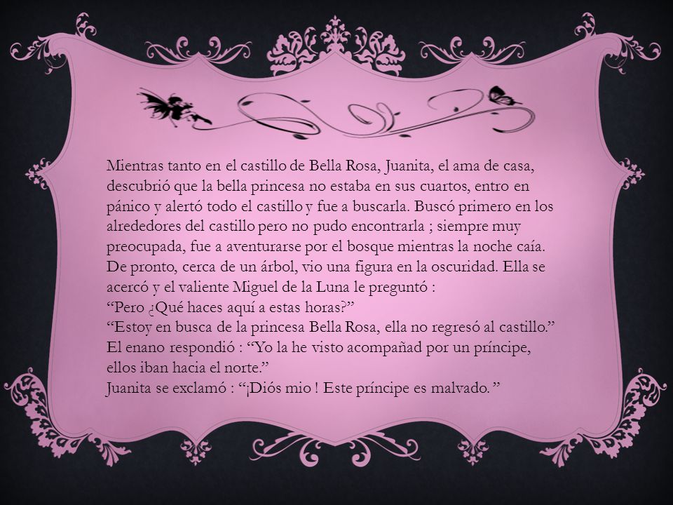 Mientras tanto en el castillo de Bella Rosa, Juanita, el ama de casa, descubrió que la bella princesa no estaba en sus cuartos, entro en pánico y alertó todo el castillo y fue a buscarla. Buscó primero en los alrededores del castillo pero no pudo encontrarla ; siempre muy preocupada, fue a aventurarse por el bosque mientras la noche caía. De pronto, cerca de un árbol, vio una figura en la oscuridad. Ella se acercó y el valiente Miguel de la Luna le preguntó :