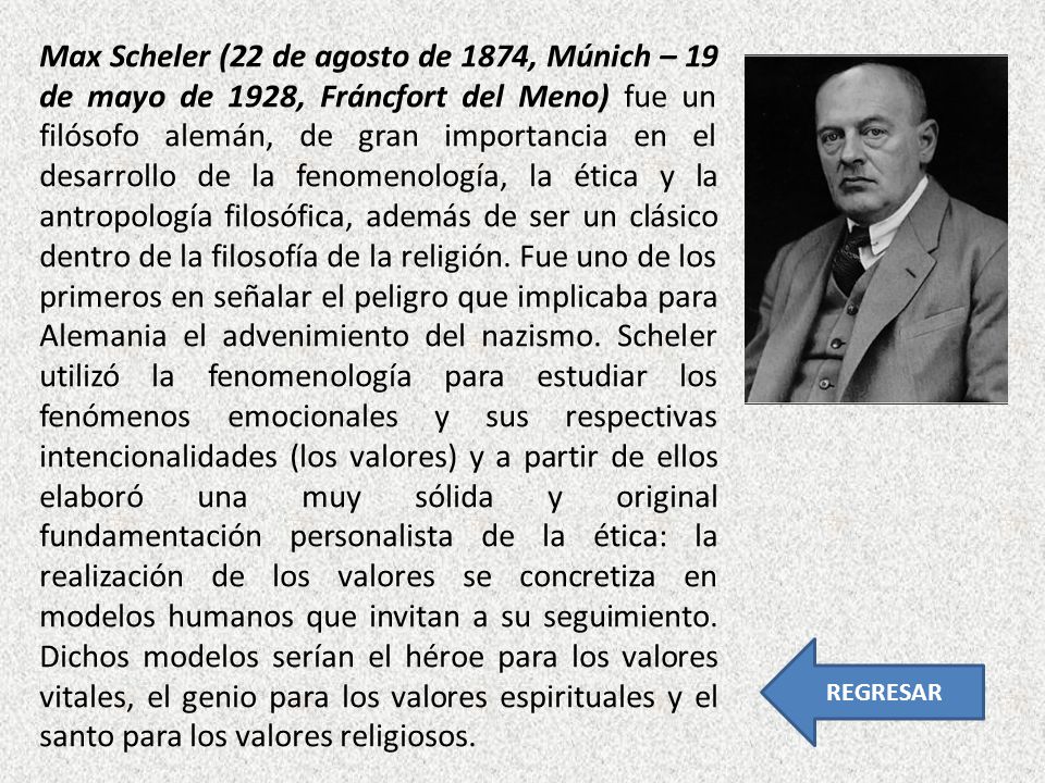 Max Scheler (22 de agosto de 1874, Múnich – 19 de mayo de 1928, Fráncfort del Meno) fue un filósofo alemán, de gran importancia en el desarrollo de la fenomenología, la ética y la antropología filosófica, además de ser un clásico dentro de la filosofía de la religión. Fue uno de los primeros en señalar el peligro que implicaba para Alemania el advenimiento del nazismo. Scheler utilizó la fenomenología para estudiar los fenómenos emocionales y sus respectivas intencionalidades (los valores) y a partir de ellos elaboró una muy sólida y original fundamentación personalista de la ética: la realización de los valores se concretiza en modelos humanos que invitan a su seguimiento. Dichos modelos serían el héroe para los valores vitales, el genio para los valores espirituales y el santo para los valores religiosos.